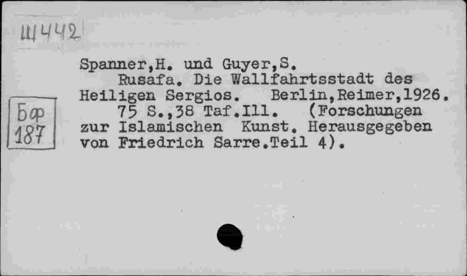 ﻿ЩЧЧ2-
Бф
187
Spanner,Н. und Guyer,S.
Rusafa. Die Wallfahrtsstadt des Heiligen Sergios. Berlin,Reimer,1926, 75 S.,38 Taf.111. (Forschungen zur Islamischen Kunst. Herausgegeben von Friedrich Sarre.Teil 4).